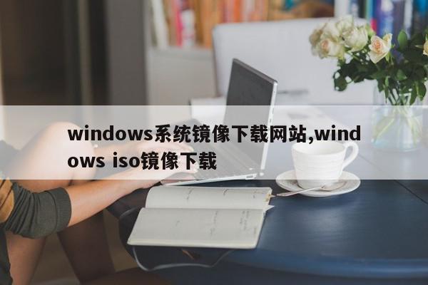 windows系统镜像下载网站,windows iso镜像下载