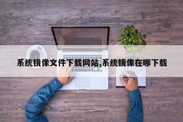 系统镜像文件下载网站,系统镜像在哪下载